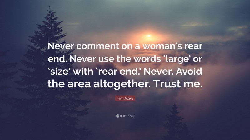 Tim Allen Quote: “Never comment on a woman’s rear end. Never use the words ‘large’ or ‘size’ with ‘rear end.’ Never. Avoid the area altogether. Trust me.”