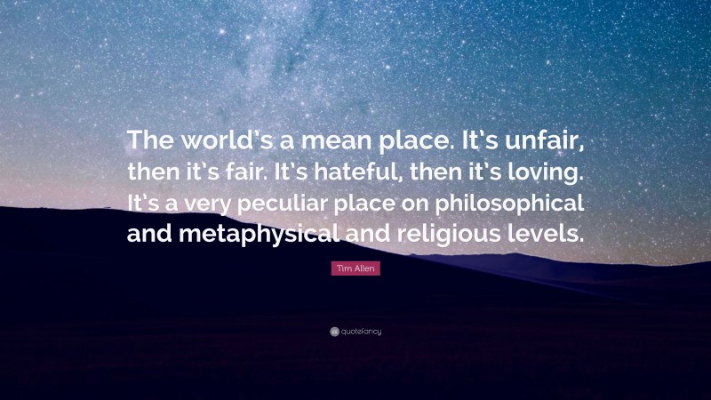 Tim Allen Quote: “The world’s a mean place. It’s unfair, then it’s fair. It’s hateful, then it’s loving. It’s a very peculiar place on philosophical and metaphysical and religious levels.”