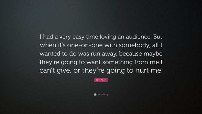 Tim Allen Quote: “I had a very easy time loving an audience. But when it’s one-on-one with somebody, all I wanted to do was run away, because maybe they’re going to want something from me I can’t give, or they’re going to hurt me.”