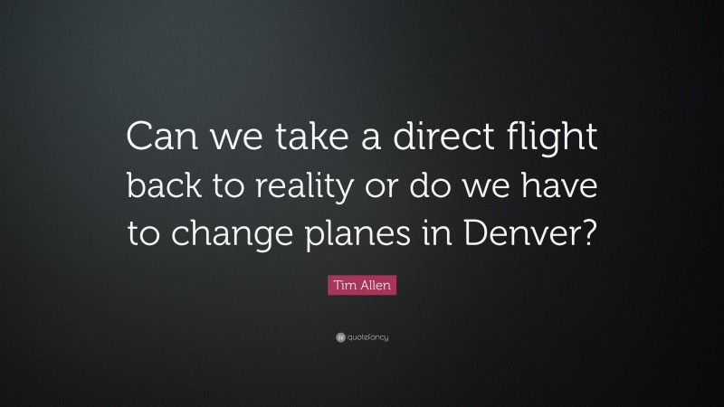 Tim Allen Quote: “Can we take a direct flight back to reality or do we have to change planes in Denver?”