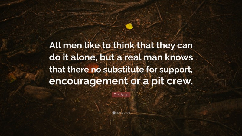 Tim Allen Quote: “All men like to think that they can do it alone, but a real man knows that there no substitute for support, encouragement or a pit crew.”