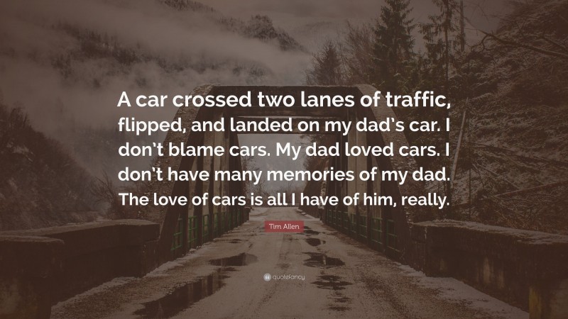 Tim Allen Quote: “A car crossed two lanes of traffic, flipped, and landed on my dad’s car. I don’t blame cars. My dad loved cars. I don’t have many memories of my dad. The love of cars is all I have of him, really.”