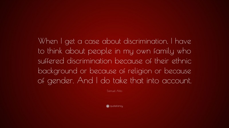 Samuel Alito Quote: “When I get a case about discrimination, I have to think about people in my own family who suffered discrimination because of their ethnic background or because of religion or because of gender. And I do take that into account.”