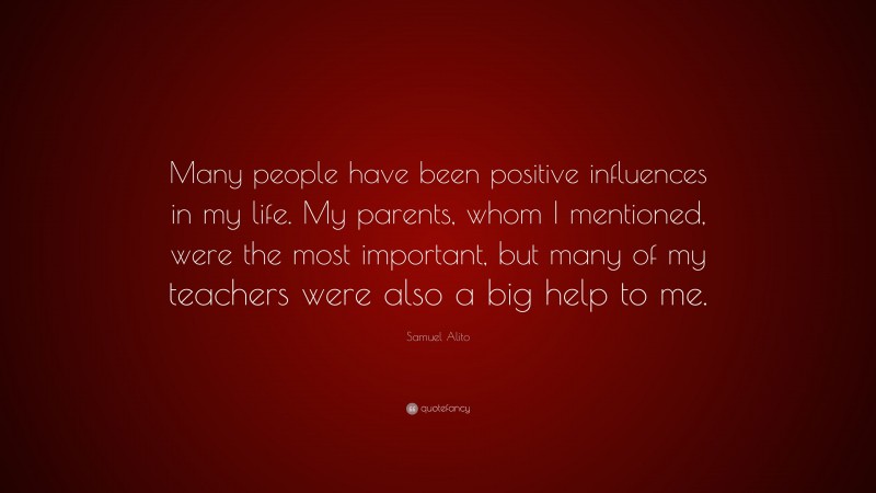 Samuel Alito Quote: “Many people have been positive influences in my life. My parents, whom I mentioned, were the most important, but many of my teachers were also a big help to me.”