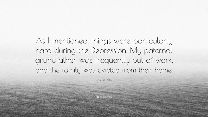 Samuel Alito Quote: “As I mentioned, things were particularly hard during the Depression. My paternal grandfather was frequently out of work, and the family was evicted from their home.”
