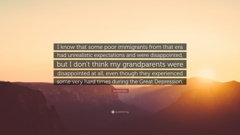 Samuel Alito Quote: “I know that some poor immigrants from that era had unrealistic expectations and were disappointed, but I don’t think my grandparents were disappointed at all, even though they experienced some very hard times during the Great Depression.”