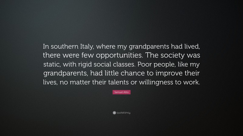 Samuel Alito Quote: “In southern Italy, where my grandparents had lived, there were few opportunities. The society was static, with rigid social classes. Poor people, like my grandparents, had little chance to improve their lives, no matter their talents or willingness to work.”
