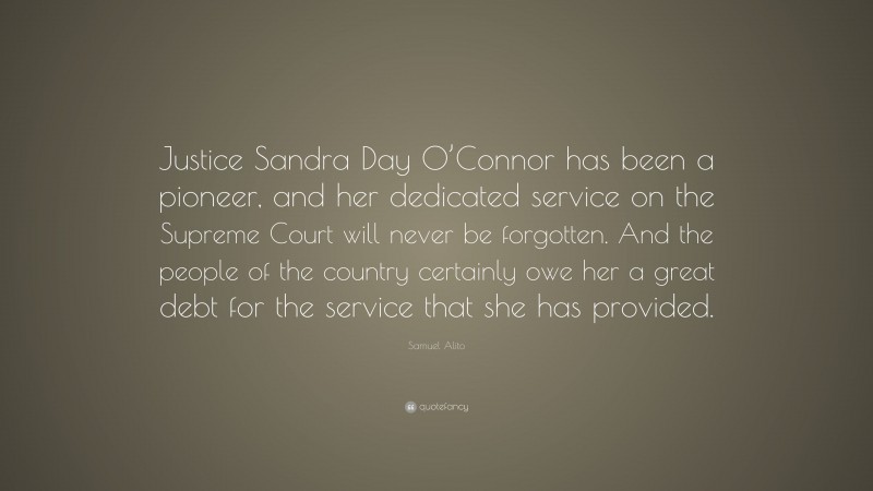 Samuel Alito Quote: “Justice Sandra Day O’Connor has been a pioneer, and her dedicated service on the Supreme Court will never be forgotten. And the people of the country certainly owe her a great debt for the service that she has provided.”