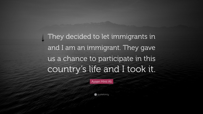 Ayaan Hirsi Ali Quote: “They decided to let immigrants in and I am an immigrant. They gave us a chance to participate in this country’s life and I took it.”