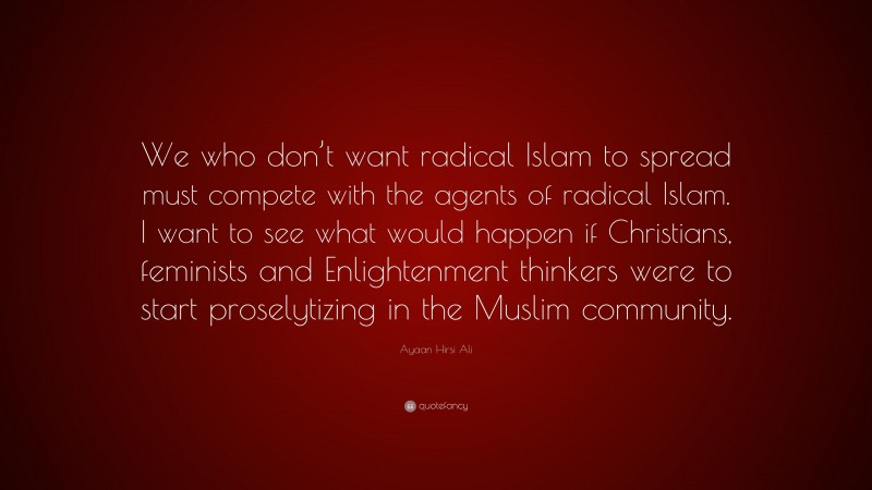 Ayaan Hirsi Ali Quote: “We who don’t want radical Islam to spread must compete with the agents of radical Islam. I want to see what would happen if Christians, feminists and Enlightenment thinkers were to start proselytizing in the Muslim community.”