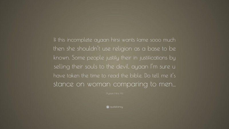 Ayaan Hirsi Ali Quote: “If this incomplete ayaan hirsi wants fame sooo much then she shouldn’t use religion as a base to be known. Some people justify their in justifications by selling their souls to the devil, ayaan I’m sure u have taken the time to read the bible. Do tell me it’s stance on woman comparing to men...”