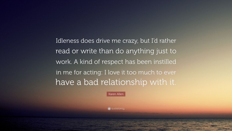 Karen Allen Quote: “Idleness does drive me crazy, but I’d rather read or write than do anything just to work. A kind of respect has been instilled in me for acting: I love it too much to ever have a bad relationship with it.”