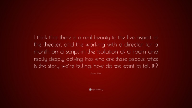 Karen Allen Quote: “I think that there is a real beauty to the live aspect of the theater, and the working with a director for a month on a script in the isolation of a room and really deeply delving into who are these people, what is the story we’re telling, how do we want to tell it?”