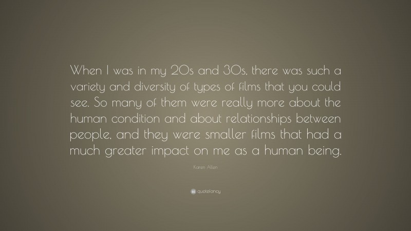 Karen Allen Quote: “When I was in my 20s and 30s, there was such a variety and diversity of types of films that you could see. So many of them were really more about the human condition and about relationships between people, and they were smaller films that had a much greater impact on me as a human being.”