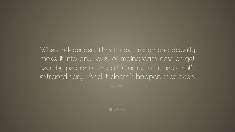 Karen Allen Quote: “When independent films break through and actually make it into any level of mainstream-ness or get seen by people or find a life actually in theaters, it’s extraordinary. And it doesn’t happen that often.”