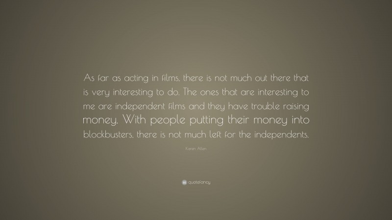 Karen Allen Quote: “As far as acting in films, there is not much out there that is very interesting to do. The ones that are interesting to me are independent films and they have trouble raising money. With people putting their money into blockbusters, there is not much left for the independents.”