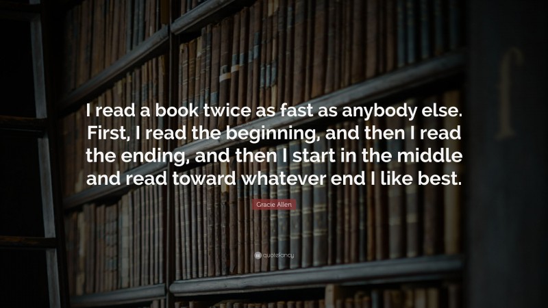 Gracie Allen Quote: “I read a book twice as fast as anybody else. First, I read the beginning, and then I read the ending, and then I start in the middle and read toward whatever end I like best.”