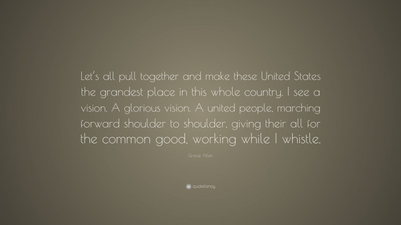 Gracie Allen Quote: “Let’s all pull together and make these United States the grandest place in this whole country. I see a vision. A glorious vision. A united people, marching forward shoulder to shoulder, giving their all for the common good, working while I whistle.”