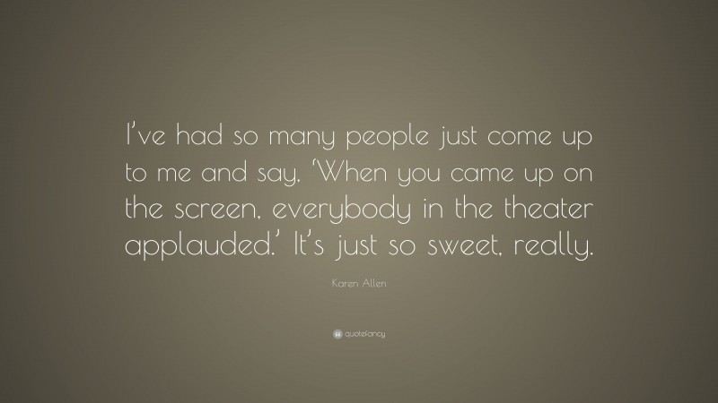 Karen Allen Quote: “I’ve had so many people just come up to me and say, ‘When you came up on the screen, everybody in the theater applauded.’ It’s just so sweet, really.”