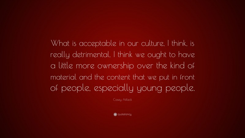 Casey Affleck Quote: “What is acceptable in our culture, I think, is really detrimental. I think we ought to have a little more ownership over the kind of material and the content that we put in front of people, especially young people.”