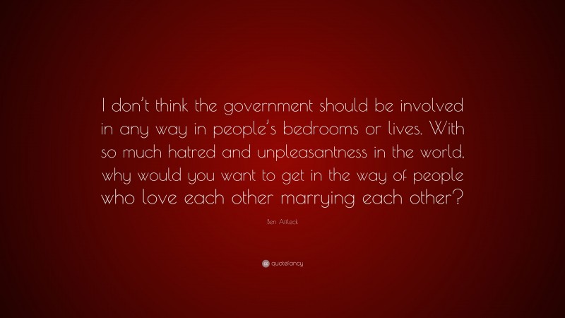 Ben Affleck Quote: “I don’t think the government should be involved in any way in people’s bedrooms or lives. With so much hatred and unpleasantness in the world, why would you want to get in the way of people who love each other marrying each other?”