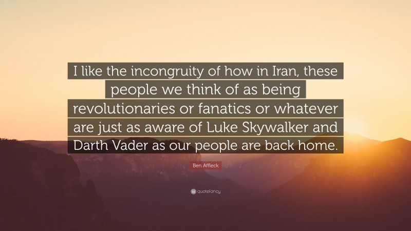 Ben Affleck Quote: “I like the incongruity of how in Iran, these people we think of as being revolutionaries or fanatics or whatever are just as aware of Luke Skywalker and Darth Vader as our people are back home.”
