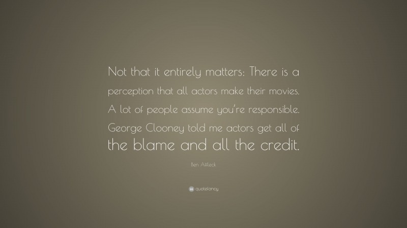 Ben Affleck Quote: “Not that it entirely matters: There is a perception that all actors make their movies. A lot of people assume you’re responsible. George Clooney told me actors get all of the blame and all the credit.”