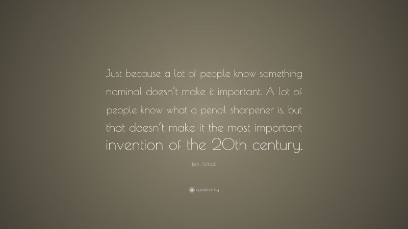 Ben Affleck Quote: “Just because a lot of people know something nominal doesn’t make it important. A lot of people know what a pencil sharpener is, but that doesn’t make it the most important invention of the 20th century.”