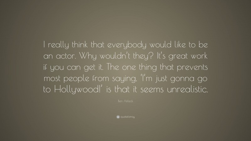 Ben Affleck Quote: “I really think that everybody would like to be an actor. Why wouldn’t they? It’s great work if you can get it. The one thing that prevents most people from saying, ‘I’m just gonna go to Hollywood!’ is that it seems unrealistic.”