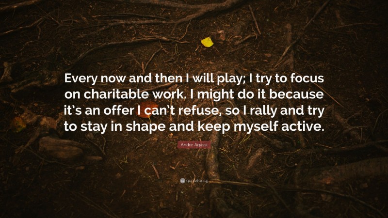 Andre Agassi Quote: “Every now and then I will play; I try to focus on charitable work. I might do it because it’s an offer I can’t refuse, so I rally and try to stay in shape and keep myself active.”