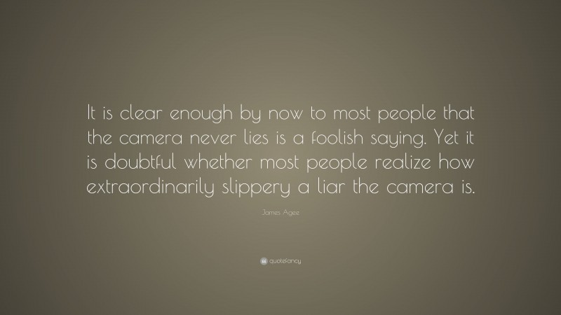 James Agee Quote: “It is clear enough by now to most people that the camera never lies is a foolish saying. Yet it is doubtful whether most people realize how extraordinarily slippery a liar the camera is.”