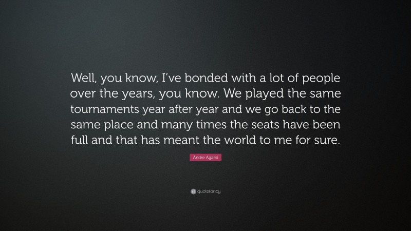 Andre Agassi Quote: “Well, you know, I’ve bonded with a lot of people over the years, you know. We played the same tournaments year after year and we go back to the same place and many times the seats have been full and that has meant the world to me for sure.”