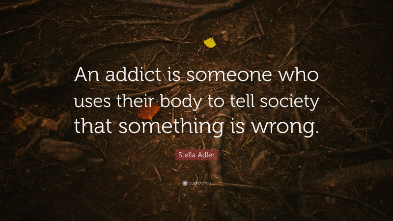 Stella Adler Quote: “An addict is someone who uses their body to tell society that something is wrong.”