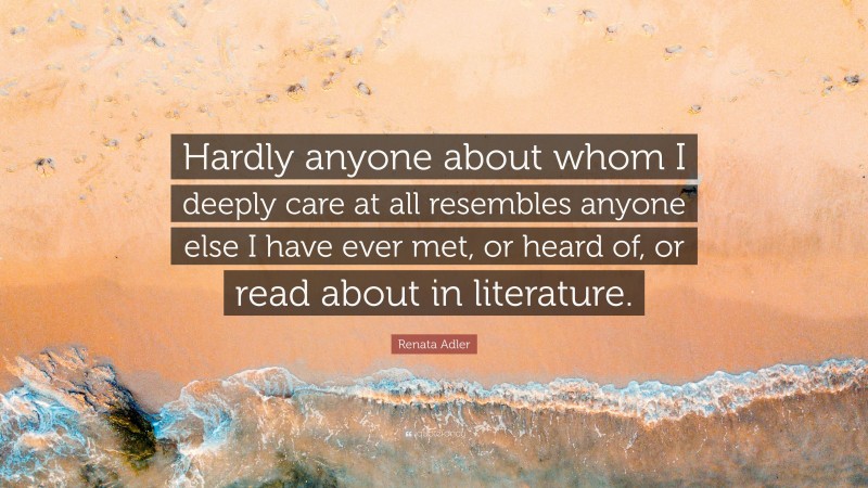 Renata Adler Quote: “Hardly anyone about whom I deeply care at all resembles anyone else I have ever met, or heard of, or read about in literature.”