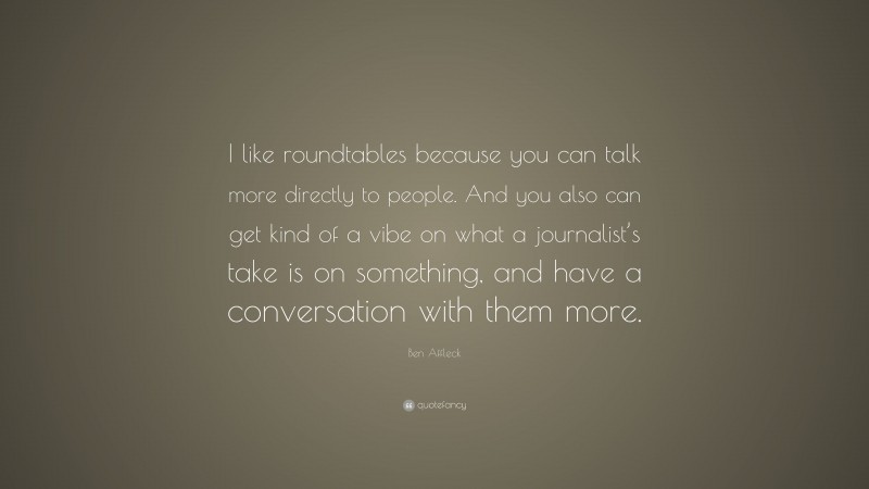 Ben Affleck Quote: “I like roundtables because you can talk more directly to people. And you also can get kind of a vibe on what a journalist’s take is on something, and have a conversation with them more.”