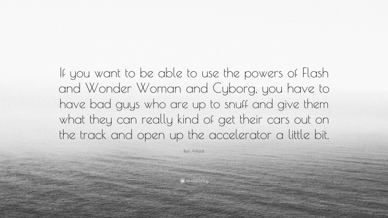 Ben Affleck Quote: “If you want to be able to use the powers of Flash and Wonder Woman and Cyborg, you have to have bad guys who are up to snuff and give them what they can really kind of get their cars out on the track and open up the accelerator a little bit.”