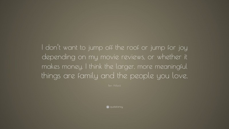Ben Affleck Quote: “I don’t want to jump off the roof or jump for joy depending on my movie reviews, or whether it makes money. I think the larger, more meaningful things are family and the people you love.”