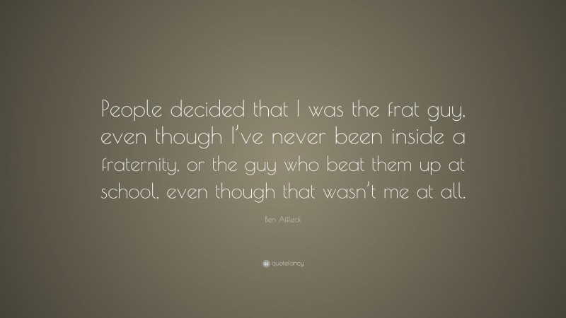 Ben Affleck Quote: “People decided that I was the frat guy, even though I’ve never been inside a fraternity, or the guy who beat them up at school, even though that wasn’t me at all.”