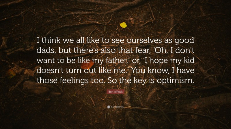 Ben Affleck Quote: “I think we all like to see ourselves as good dads, but there’s also that fear, ‘Oh, I don’t want to be like my father,’ or, ‘I hope my kid doesn’t turn out like me.’ You know, I have those feelings too. So the key is optimism.”
