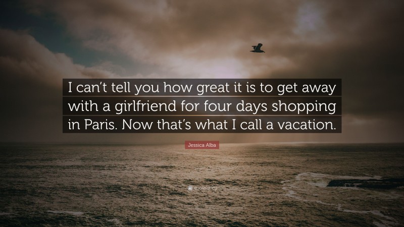 Jessica Alba Quote: “I can’t tell you how great it is to get away with a girlfriend for four days shopping in Paris. Now that’s what I call a vacation.”