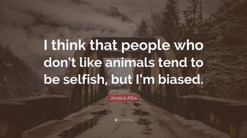 Jessica Alba Quote: “I think that people who don’t like animals tend to be selfish, but I’m biased.”
