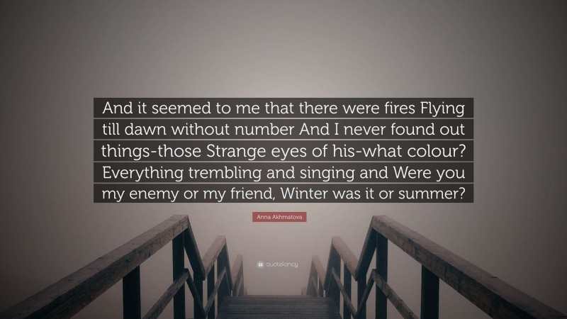 Anna Akhmatova Quote: “And it seemed to me that there were fires Flying till dawn without number And I never found out things-those Strange eyes of his-what colour? Everything trembling and singing and Were you my enemy or my friend, Winter was it or summer?”