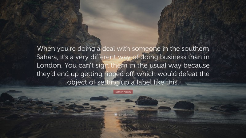 Damon Albarn Quote: “When you’re doing a deal with someone in the southern Sahara, it’s a very different way of doing business than in London. You can’t sign them in the usual way because they’d end up getting ripped off, which would defeat the object of setting up a label like this.”