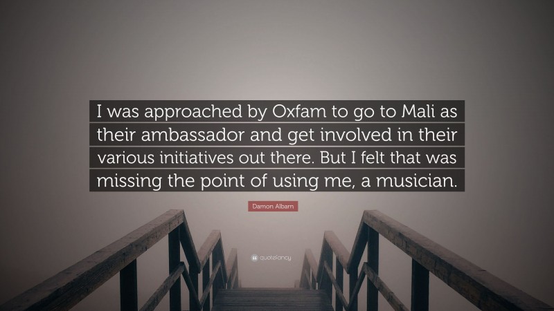 Damon Albarn Quote: “I was approached by Oxfam to go to Mali as their ambassador and get involved in their various initiatives out there. But I felt that was missing the point of using me, a musician.”