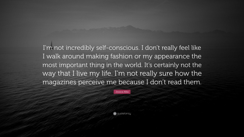 Jessica Alba Quote: “I’m not incredibly self-conscious. I don’t really feel like I walk around making fashion or my appearance the most important thing in the world. It’s certainly not the way that I live my life. I’m not really sure how the magazines perceive me because I don’t read them.”