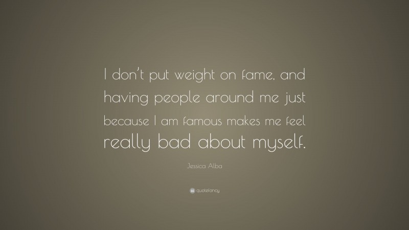 Jessica Alba Quote: “I don’t put weight on fame, and having people around me just because I am famous makes me feel really bad about myself.”