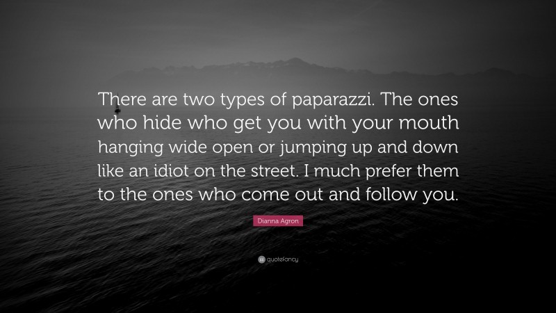 Dianna Agron Quote: “There are two types of paparazzi. The ones who hide who get you with your mouth hanging wide open or jumping up and down like an idiot on the street. I much prefer them to the ones who come out and follow you.”