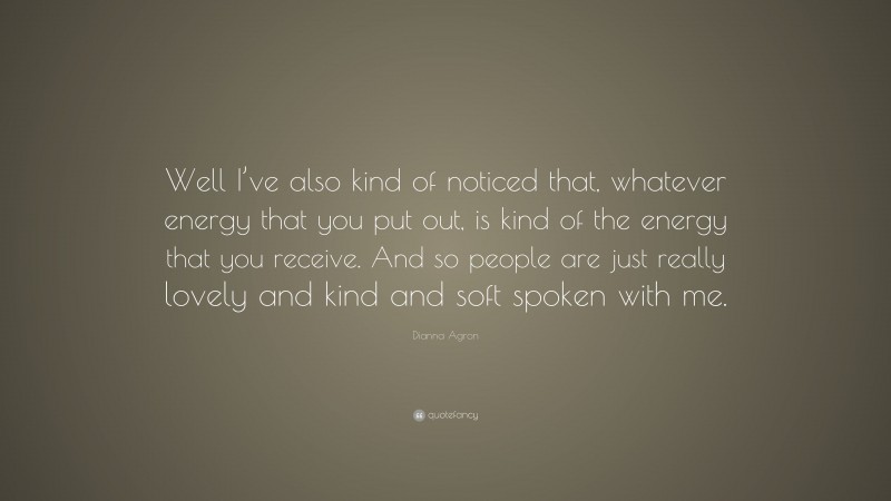 Dianna Agron Quote: “Well I’ve also kind of noticed that, whatever energy that you put out, is kind of the energy that you receive. And so people are just really lovely and kind and soft spoken with me.”