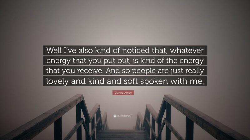 Dianna Agron Quote: “Well I’ve also kind of noticed that, whatever energy that you put out, is kind of the energy that you receive. And so people are just really lovely and kind and soft spoken with me.”