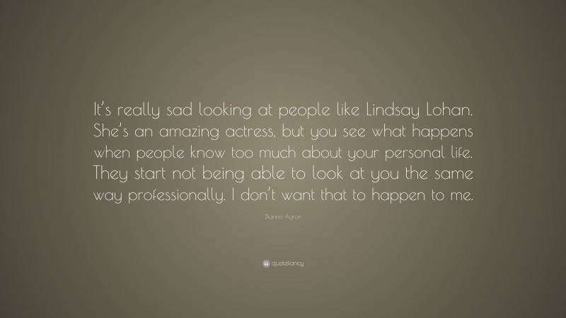 Dianna Agron Quote: “It’s really sad looking at people like Lindsay Lohan. She’s an amazing actress, but you see what happens when people know too much about your personal life. They start not being able to look at you the same way professionally. I don’t want that to happen to me.”